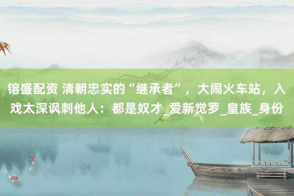 镕盛配资 清朝忠实的“继承者”，大闹火车站，入戏太深讽刺他人：都是奴才_爱新觉罗_皇族_身份