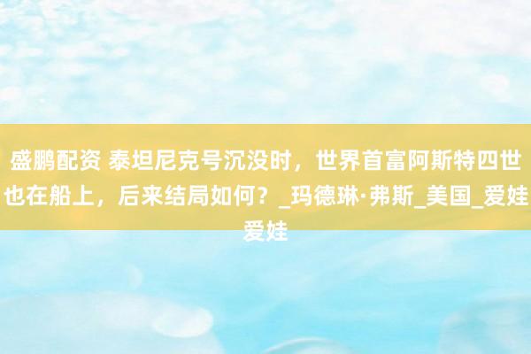 盛鹏配资 泰坦尼克号沉没时，世界首富阿斯特四世也在船上，后来结局如何？_玛德琳·弗斯_美国_爱娃