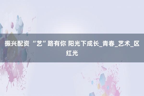 振兴配资 “艺”路有你 阳光下成长_青春_艺术_区红光