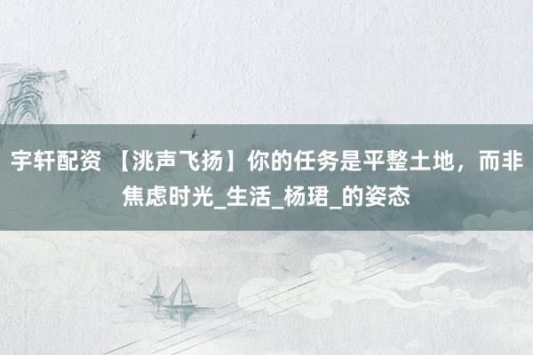 宇轩配资 【洮声飞扬】你的任务是平整土地，而非焦虑时光_生活_杨珺_的姿态