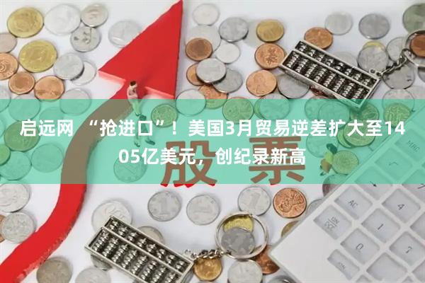 启远网  “抢进口”！美国3月贸易逆差扩大至1405亿美元，创纪录新高