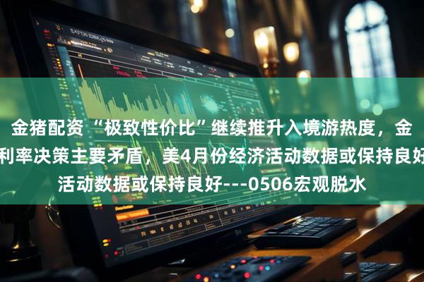 金猪配资 “极致性价比”继续推升入境游热度，金融市场或是美联储利率决策主要矛盾，美4月份经济活动数据或保持良好---0506宏观脱水