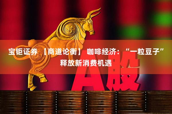 宝钜证券 【商道论衡】 咖啡经济：“一粒豆子”释放新消费机遇