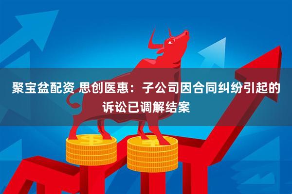 聚宝盆配资 思创医惠：子公司因合同纠纷引起的诉讼已调解结案