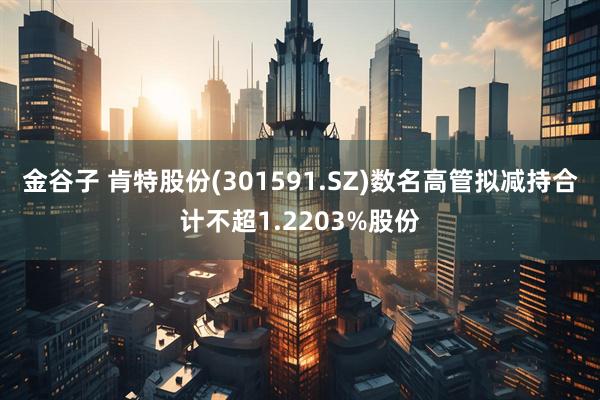 金谷子 肯特股份(301591.SZ)数名高管拟减持合计不超1.2203%股份