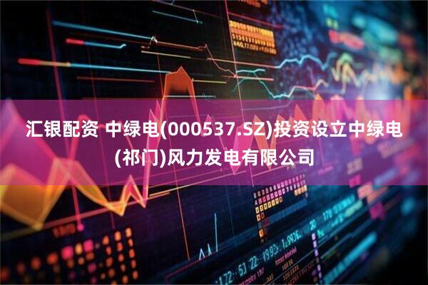 汇银配资 中绿电(000537.SZ)投资设立中绿电(祁门)风力发电有限公司