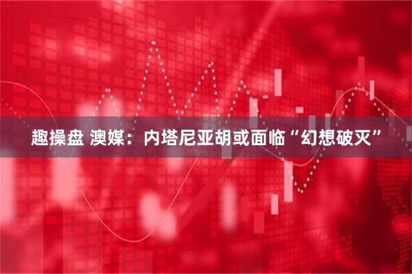 趣操盘 澳媒：内塔尼亚胡或面临“幻想破灭”