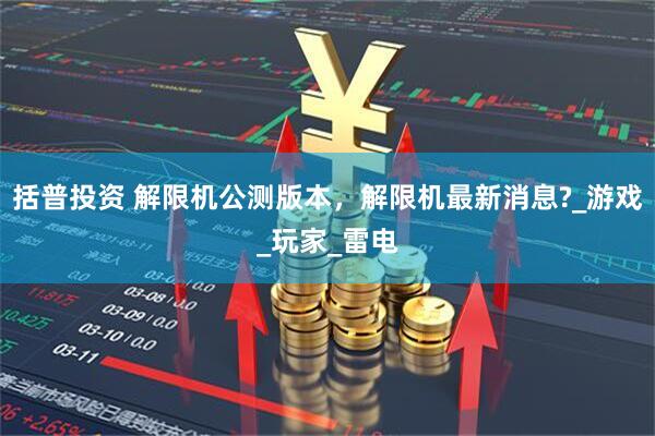 括普投资 解限机公测版本，解限机最新消息?_游戏_玩家_雷电