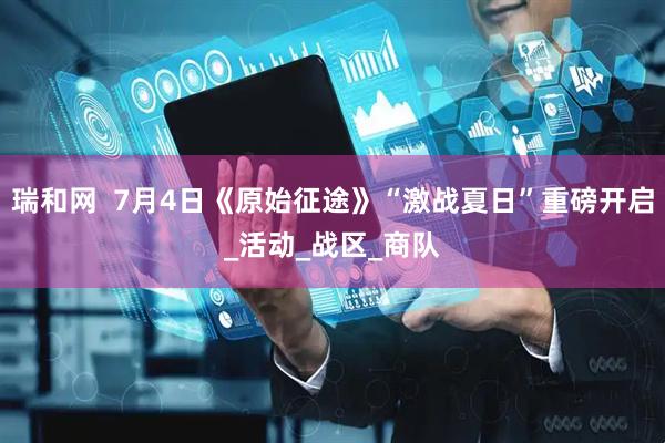 瑞和网  7月4日《原始征途》“激战夏日”重磅开启_活动_战区_商队