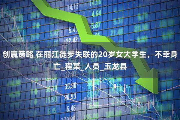 创赢策略 在丽江徒步失联的20岁女大学生，不幸身亡_程某_人员_玉龙县