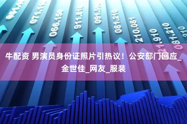 牛配资 男演员身份证照片引热议！公安部门回应_金世佳_网友_服装