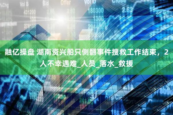 融亿操盘 湖南资兴船只侧翻事件搜救工作结束，2人不幸遇难_人员_落水_救援