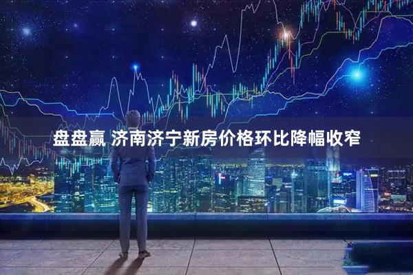 盘盘赢 济南济宁新房价格环比降幅收窄