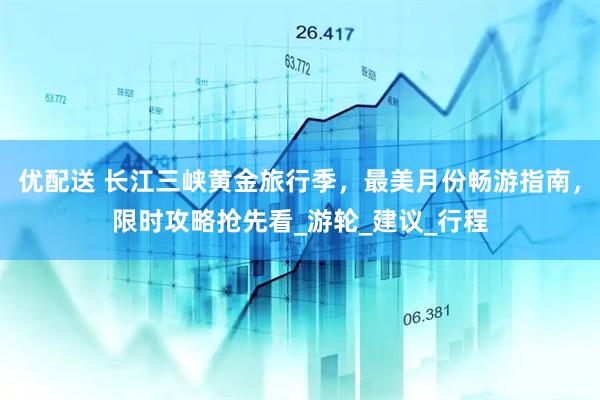 优配送 长江三峡黄金旅行季，最美月份畅游指南，限时攻略抢先看_游轮_建议_行程