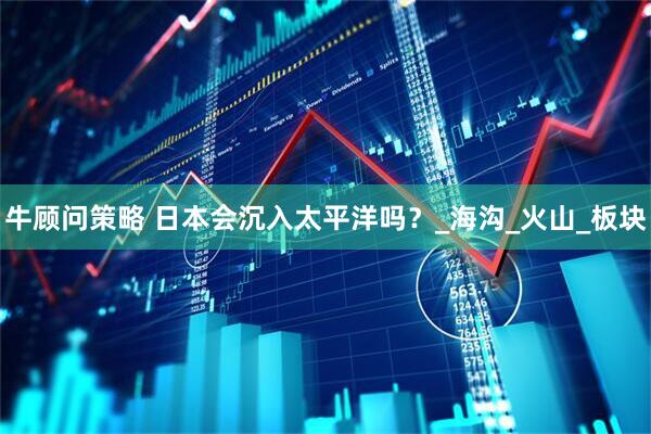 牛顾问策略 日本会沉入太平洋吗？_海沟_火山_板块