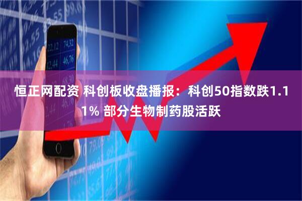恒正网配资 科创板收盘播报：科创50指数跌1.11% 部分生物制药股活跃