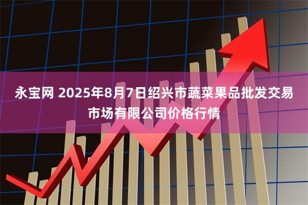 永宝网 2025年8月7日绍兴市蔬菜果品批发交易市场有限公司价格行情