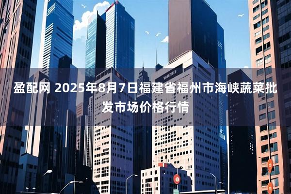 盈配网 2025年8月7日福建省福州市海峡蔬菜批发市场价格行情