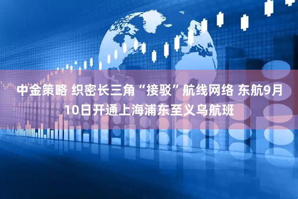 中金策略 织密长三角“接驳”航线网络 东航9月10日开通上海浦东至义乌航班