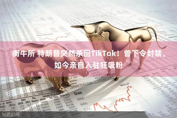 衡牛所 特朗普突然杀回TikTok！曾下令封禁，如今亲自入驻狂吸粉
