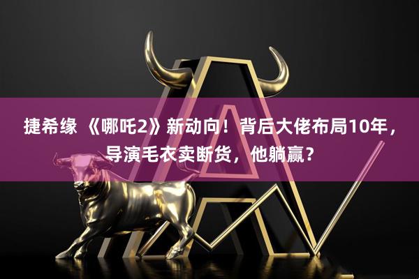 捷希缘 《哪吒2》新动向！背后大佬布局10年，导演毛衣卖断货，他躺赢？