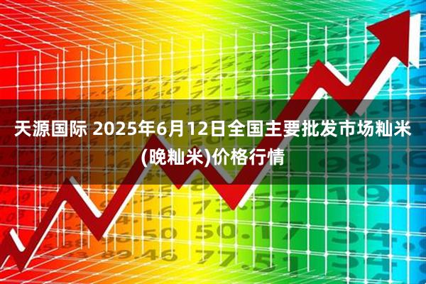 天源国际 2025年6月12日全国主要批发市场籼米(晚籼米)价格行情