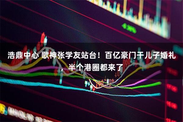 浩鼎中心 歌神张学友站台！百亿豪门干儿子婚礼，半个港圈都来了